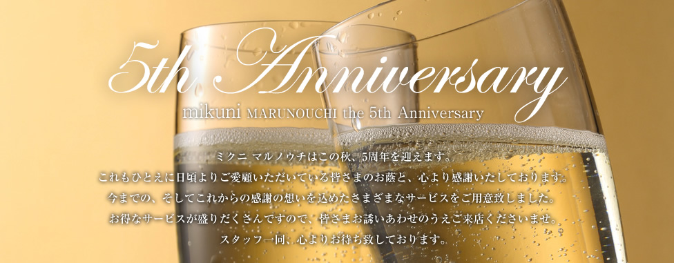 4th Anniversary Festival | ミクニ マルノウチはこの秋、4周年を迎えます。これもひとえに日頃よりご愛顧いただいている皆さまのお蔭と、心より感謝いたしております。9月は“アニバーサリー フェスティバル” と題しまして、今までの、そしてこれからの感謝の想いを込めたさまざまなサービスをご用意致しました。お得なサービスが盛りだくさんですので、皆さまお誘いあわせのうえご来店くださいませ。スタッフ一同、心よりお待ち致しております。