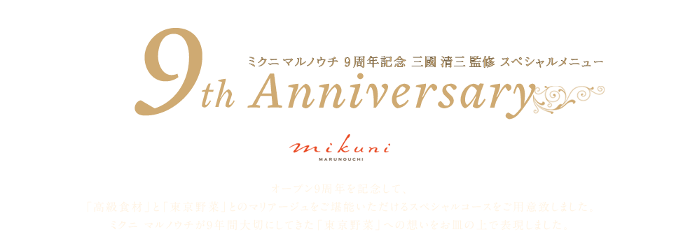 ミクニ マルノウチ 9周年記念 三國 清三監修 スペシャルメニュー 9th Anniversary | オープン9周年を記念して、「高級食材」と「東京野菜」とのマリアージュをご堪能いただけるスペシャルコースをご用意致しました。ミクニ マルノウチが9年間大切にしてきた「東京野菜」への想いをお皿の上で表現しました。