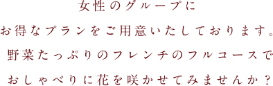 女性だけのグループにお得なプランをご用意いたしております。野菜たっぷりのフレンチのフルコースでおしゃべりに花を咲かせてみませんか？
