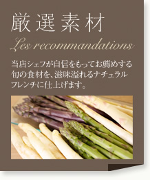 厳選素材：当店シェフが地震をもってお薦めする旬の食材を、滋味溢れるナチュラルフレンチに仕上げます。