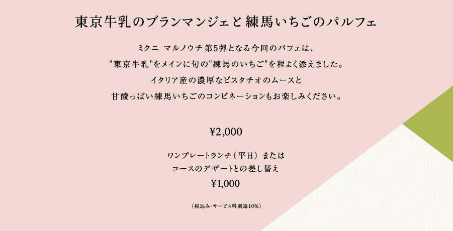 東京牛乳のブランマンジェと練馬いちごのパルフェミクニ マルノウチ第5弾となる今回のパフェは、"東京牛乳"をメインに旬の"練馬のいちご"を程よく添えました。イタリア産の濃厚なピスタチオのムースと甘酸っぱい練馬いちごのコンビネーションもお楽しみください。単品：¥2,000／コーヒー付き：¥2,500ワンプレートランチ（平日） またはコースのデザートとの差し替え¥1,000（税込み・サービス料別途10%）
