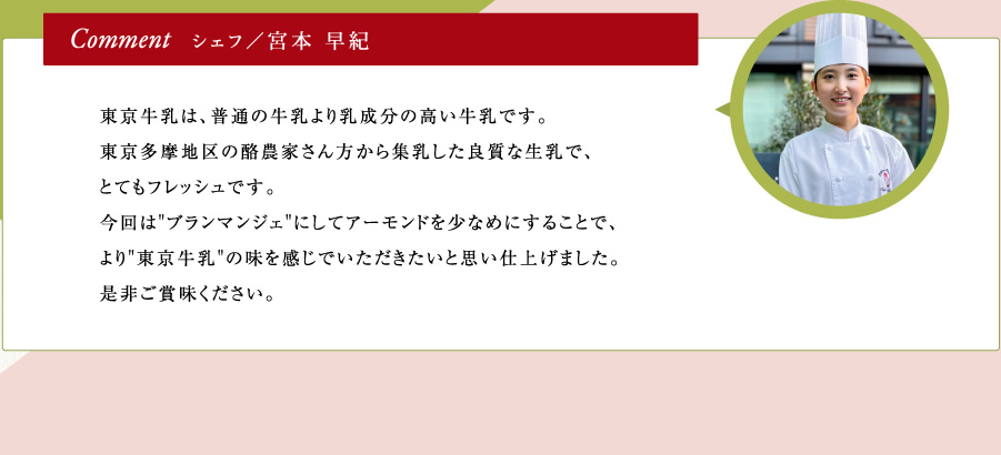 シェフ／宮本 早紀｜東京牛乳は、普通の牛乳より乳成分の高い牛乳です。東京多摩地区の酪農家さん方から集乳した良質な生乳で、とてもフレッシュです。今回は"ブランマンジェ"にしてアーモンドを少なめにすることで、より"東京牛乳"の味を感じでいただきたいと思い仕上げました。是非ご賞味ください。