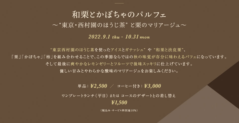 和栗とかぼちゃのパルフェ〜“東京・西村園のほうじ茶” と栗のマリアージュ〜2022.9.1 thu - 10.31 mon“東京西村園のほうじ茶を使ったアイスとガナッシュ” や “和栗と渋皮栗”、 「栗」「かぼちゃ」「柿」を組み合わせることで、この季節ならではの秋の味覚が存分に味わえるパフェになっています。そして最後に爽やかなレモンゼリーとフルーツで後味スッキリに仕上げています。優しい甘みとやわらかな酸味のマリアージュをお楽しみください。