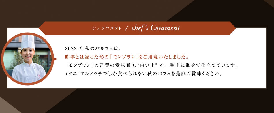 2022 年秋のパルフェは、昨年とは違った形の「モンブラン」をご用意いたしました。「モンブラン」の言葉の意味通り、“白い山” を一番上に乗せて仕立てています。ミクニ マルノウチでしか食べられない秋のパフェを是非ご賞味ください。