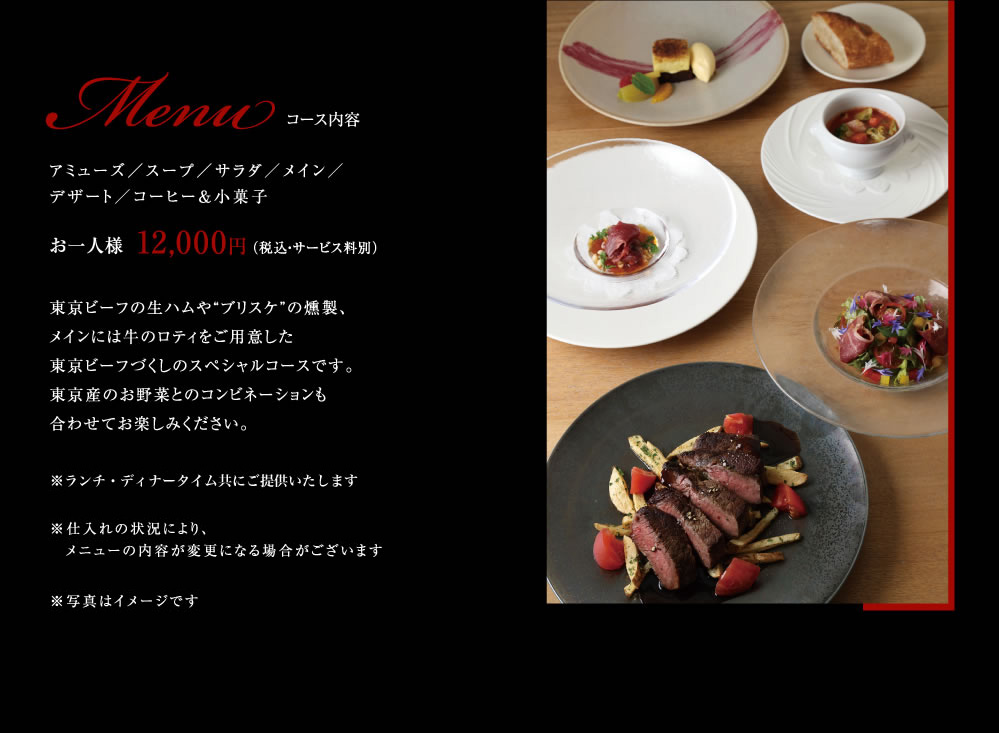 コース内容お一人様  12,000円 （税込・サービス料別）東京ビーフの生ハムや“ブリスケ”の燻製、メインには牛のロティをご用意した東京ビーフづくしのスペシャルコースです。東京産のお野菜とのコンビネーションも合わせてお楽しみください。